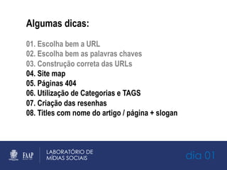 dia 01
Algumas dicas:
01. Escolha bem a URL
02. Escolha bem as palavras chaves
03. Construção correta das URLs
04. Site map
05. Páginas 404
06. Utilização de Categorias e TAGS
07. Criação das resenhas
08. Titles com nome do artigo / página + slogan
 