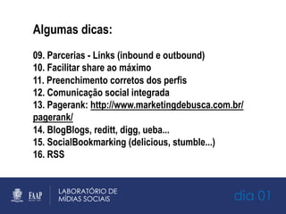 dia 01
Algumas dicas:
09. Parcerias - Links (inbound e outbound)
10. Facilitar share ao máximo
11. Preenchimento corretos dos perfis
12. Comunicação social integrada
13. Pagerank: http://www.marketingdebusca.com.br/
pagerank/
14. BlogBlogs, reditt, digg, ueba...
15. SocialBookmarking (delicious, stumble...)
16. RSS
 