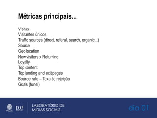 dia 01
Métricas principais...
Visitas
Visitantes únicos
Traffic sources (direct, referal, search, organic...)
Source
Geo location
New visitors x Returning
Loyalty
Top content
Top landing and exit pages
Bounce rate – Taxa de rejeição
Goals (funel)‫‏‬
 