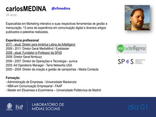 carlosMEDINA
34 anos
Especialista em Marketing interativo e suas respectivas ferramentas de gestão e
mensuração. 13 anos de experiência em comunicação digital e diversos artigos
publicados e palestras realizadas.
Experiência profissional:
2011 - atual: Diretor para América Latina da Adtelligenz
2009 - 2011: Diretor Geral MediaMind / Eyeblaster
2008 - atual: Fundador e Professor da SPdS
2008: Diretor Geral Nimbuzz
2006 - 2007: Diretor de Operações e Tecnologia - aunica
2005: Ad Operations Manager - Terra Networks USA
2000 - 2004: Diretor de criação e gestão de campanhas - Media Contacts
Formação:
- Administração de Empresas - Universidade Mackenzie
- MBA em Comunicação Empresarial - FAAP
- Master em Ebusiness e Ecommerce – Universidade Politécnica de Madrid
@cfmedina	
  
dia 01
 