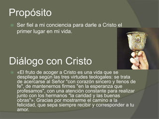 Propósito
   Ser fiel a mi conciencia para darle a Cristo el
    primer lugar en mi vida.




Diálogo con Cristo
   «El fruto de acoger a Cristo es una vida que se
    despliega según las tres virtudes teologales: se trata
    de acercarse al Señor "con corazón sincero y llenos de
    fe", de mantenernos firmes "en la esperanza que
    profesamos", con una atención constante para realizar
    junto con los hermanos "la caridad y las buenas
    obras"». Gracias por mostrarme el camino a la
    felicidad, que sepa siempre recibir y corresponder a tu
    amor.
 