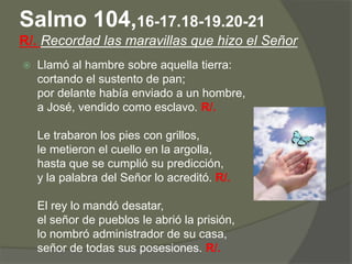 Salmo 104,16-17.18-19.20-21
R/. Recordad las maravillas que hizo el Señor
   Llamó al hambre sobre aquella tierra:
    cortando el sustento de pan;
    por delante había enviado a un hombre,
    a José, vendido como esclavo. R/.

    Le trabaron los pies con grillos,
    le metieron el cuello en la argolla,
    hasta que se cumplió su predicción,
    y la palabra del Señor lo acreditó. R/.

    El rey lo mandó desatar,
    el señor de pueblos le abrió la prisión,
    lo nombró administrador de su casa,
    señor de todas sus posesiones. R/.
 