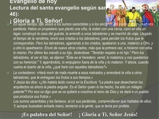 Evangelio de hoy
    Lectura del santo evangelio según san Mateo (21,33-43.45-
    46):

    ¡ Gloria a Ti, Señor!sumos sacerdotes y a los ancianos del pueblo: «Escuchad otra
      En aquel tiempo, dijo Jesús a los
  parábola: Había un propietario que plantó una viña, la rodeó con una cerca, cavó en ella un
  lagar, construyó la casa del guarda, la arrendó a unos labradores y se marchó de viaje. Llegado
  el tiempo de la vendimia, envió sus criados a los labradores, para percibir los frutos que le
  correspondían. Pero los labradores, agarrando a los criados, apalearon a uno, mataron a Otro, y
  a otro lo apedrearon. Envió de nuevo otros criados, más que la primera vez, e hicieron con ellos
  lo mismo. Por último les mandó a su hijo, diciéndose: "Tendrán respeto a mi hijo." Pero los
  labradores, al ver al hijo, se dijeron: "Éste es el heredero: venid, lo matamos y nos quedamos
  con su herencia." Y, agarrándolo, lo empujaron fuera de la viña y lo mataron. Y ahora, cuando
  vuelva el dueño de la viña, ¿qué hará con aquellos labradores?»
 Le contestaron: «Hará morir de mala muerte a esos malvados y arrendará la viña a otros
  labradores, que le entreguen los frutos a sus tiempos.»
  Y Jesús les dice: «¿No habéis leído nunca en la Escritura: "La piedra que desecharon los
  arquitectos es ahora la piedra angular. Es el Señor quien lo ha hecho, ha sido un milagro
  patente"? Por eso os digo que se os quitará a vosotros el reino de Dios y se dará a un pueblo
  que produzca sus frutos.»
  Los sumos sacerdotes y los fariseos, al oír sus parábolas, comprendieron que hablaba de ellos.
  Y, aunque buscaban echarle mano, temieron a la gente, que lo tenía por profeta.

          ¡Es palabra del Señor!                ¡ Gloria a Ti, Señor Jesús!
 