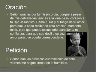 Oración
   Señor, gracias por tu misericordia, porque a pesar
    de mis debilidades, envías a la viña de mi corazón a
    tu Hijo Jesucristo. Dame tu luz y el fuego de tu amor
    para que lo sepa recibir en esta oración. Aumenta
    mi fe, para que pueda escucharle; acrecienta mi
    confianza, para que sea dócil a su voz; aumenta mi
    amor para que pueda corresponderle.



Petición
   Señor, que las prácticas cuaresmales de este
    viernes me hagan crecer en la humildad.
 