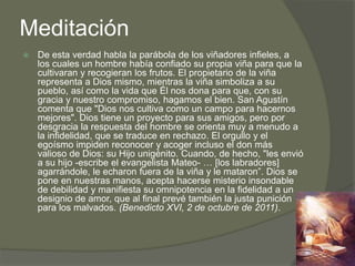 Meditación
   De esta verdad habla la parábola de los viñadores infieles, a
    los cuales un hombre había confiado su propia viña para que la
    cultivaran y recogieran los frutos. El propietario de la viña
    representa a Dios mismo, mientras la viña simboliza a su
    pueblo, así como la vida que Él nos dona para que, con su
    gracia y nuestro compromiso, hagamos el bien. San Agustín
    comenta que "Dios nos cultiva como un campo para hacernos
    mejores". Dios tiene un proyecto para sus amigos, pero por
    desgracia la respuesta del hombre se orienta muy a menudo a
    la infidelidad, que se traduce en rechazo. El orgullo y el
    egoísmo impiden reconocer y acoger incluso el don más
    valioso de Dios: su Hijo unigénito. Cuando, de hecho, "les envió
    a su hijo -escribe el evangelista Mateo- … [los labradores]
    agarrándole, le echaron fuera de la viña y le mataron”. Dios se
    pone en nuestras manos, acepta hacerse misterio insondable
    de debilidad y manifiesta su omnipotencia en la fidelidad a un
    designio de amor, que al final prevé también la justa punición
    para los malvados. (Benedicto XVI, 2 de octubre de 2011).
 