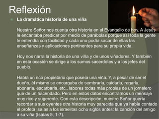 Reflexión
   La dramática historia de una viña

    Nuestro Señor nos cuenta otra historia en el Evangelio de hoy. A Jesús
    le encantaba predicar por medio de parábolas porque así toda la gente
    le entendía con facilidad y cada uno podía sacar de ellas las
    enseñanzas y aplicaciones pertinentes para su propia vida.

    Hoy nos narra la historia de una viña y de unos viñadores. Y también
    en esta ocasión se dirige a los sumos sacerdotes y a los jefes del
    pueblo.

    Había un rico propietario que poseía una viña. Y, a pesar de ser el
    dueño, él mismo se encargaba de sembrarla, cuidarla, regarla,
    abonarla, escarbarla, etc., labores todas más propias de un jornalero
    que de un hacendado. Pero en estos datos encontramos un mensaje
    muy rico y sugerente. Con esta descripción, nuestro Señor quería
    recordar a sus oyentes otra historia muy parecida que ya había contado
    el profeta Isaías a los israelitas ocho siglos antes: la canción del amigo
    a su viña (Isaías 5, 1-7).
 
