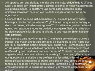    Allí aparece con una claridad meridiana el mensaje: el dueño de la viña es
    Dios, y la cuida con infinito amor y cariño; la planta, la riega y la abona con
    sus propias manos; le construye una cerca para protegerla de los
    animales selváticos; pero, en vez de darle uvas buenas, la viña le da
    agrazones.
   Entonces Dios se queja lastimeramente: -"¿Qué más podía yo haber
    hecho por mi viña que no lo hiciera? ¿Entonces por qué, esperando que
    diera uva buena, sólo dio uvas agraces?"... La viña es el pueblo de Israel,
    que no corresponde a todos los cuidados con que el Señor la ha tratado:
    ha sido ingrata e infiel. Ésta es la viña de la que nuestro Señor habla en
    esta parábola.
   Pero hay otro dato muy interesante: Cristo habla de viñadores crueles e
    inicuos, que matan a todos los enviados del dueño de la viña, hasta que,
    por fin, el propietario decide mandar a su propio hijo. Fijémonos muy bien
    en las palabras de los viñadores homicidas: "Éste es el heredero; venid,
    matémoslo y nos quedaremos con su herencia". Y añade nuestro Señor:
    «agarrándolo, lo empujaron fuera de la viña y lo mataron». ¿Verdad que
    nos queda clara la alusión a los profetas y a Jesucristo mismo? ¡Con cuán
    pocas pinceladas nos pinta el drama de la pasión que, dentro de poco,
    tendrá que padecer a manos de los judíos! También a Él lo agarrarán, lo
    empujarán fuera de la ciudad de Jerusalén y lo matarán colgándolo de un
 