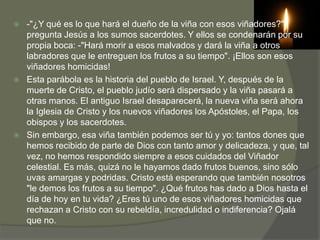    -"¿Y qué es lo que hará el dueño de la viña con esos viñadores?"-
    pregunta Jesús a los sumos sacerdotes. Y ellos se condenarán por su
    propia boca: -"Hará morir a esos malvados y dará la viña a otros
    labradores que le entreguen los frutos a su tiempo". ¡Ellos son esos
    viñadores homicidas!
   Esta parábola es la historia del pueblo de Israel. Y, después de la
    muerte de Cristo, el pueblo judío será dispersado y la viña pasará a
    otras manos. El antiguo Israel desaparecerá, la nueva viña será ahora
    la Iglesia de Cristo y los nuevos viñadores los Apóstoles, el Papa, los
    obispos y los sacerdotes.
   Sin embargo, esa viña también podemos ser tú y yo: tantos dones que
    hemos recibido de parte de Dios con tanto amor y delicadeza, y que, tal
    vez, no hemos respondido siempre a esos cuidados del Viñador
    celestial. Es más, quizá no le hayamos dado frutos buenos, sino sólo
    uvas amargas y podridas. Cristo está esperando que también nosotros
    "le demos los frutos a su tiempo". ¿Qué frutos has dado a Dios hasta el
    día de hoy en tu vida? ¿Eres tú uno de esos viñadores homicidas que
    rechazan a Cristo con su rebeldía, incredulidad o indiferencia? Ojalá
    que no.
 