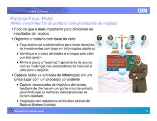 IBM Software

Rational Focal Point
Alinhe investimentos do portfólio com prioridades de negócio
  Foco no que é mais importante para direcionar os
  resultados de negócio
  Organize o trabalho com base no valor
       Faça análise de custo/benefício para tomar decisões
       de investimentos com base em informações objetivas
       Identifique e priorize atividades e entregas pelo valor
       que elas geram
       Alinhe e ajuste o “roadmap” rapidamente de acordo
       com as mudanças nas necessidades de mercado e
       valor para o negócio.
  Capture todas as entradas de informação em um
  único lugar com um processo consistente
       Capture necessidades de negócio e demandas,
       feedback de clientes em um ponto único de entrada,
       garantindo que as melhores idéias/propostas se
       tornem realidade
       Integração com arquitetura corporativa através do
       Rational System Architect
  Innovation for a smarter planet                                10
 