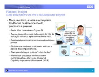 IBM Software

Rational Insight
Meça desempenho do time e resultados dos projetos

  Meça, monitore, analise e acompanhe
  tendências de desempenho de
  processos e projetos
     Portal Web, baseado em Cognos BI
                                                            Informação em
    Acesse dados através de todo o ciclo de vida da          tempo real em
                                                          visão única através
    aplicação utilizando a plataforma aberta Jazz              de projetos,
                                                               produtos e
    Colete dados automaticamente usando coletores              geografias
    prontos
    Biblioteca de melhores práticas em métricas e      Painel de
                                                       Controle
    painéis de acompanhamento.
     Diversos relatórios e gráficos “out-of-the-box”
                                                                            Resultados
    Melhoria de processos e orientação em                    Melhor

    melhores práticas através do Measured
    Capability Improvement Framework (MCIF)



  Innovation for a smarter planet                                                        16
 