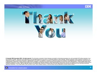IBM Software




© Copyright IBM Corporation 2009. All rights reserved. The information contained in these materials is provided for informational purposes only, and is provided AS IS without warranty of any
kind, express or implied. IBM shall not be responsible for any damages arising out of the use of, or otherwise related to, these materials. Nothing contained in these materials is intended to, nor
shall have the effect of, creating any warranties or representations from IBM or its suppliers or licensors, or altering the terms and conditions of the applicable license agreement governing the use
of IBM software. References in these materials to IBM products, programs, or services do not imply that they will be available in all countries in which IBM operates. Product release dates and/or
capabilities referenced in these materials may change at any time at IBM’s sole discretion based on market opportunities or other factors, and are not intended to be a commitment to future product
or feature availability in any way. IBM, the IBM logo, Rational, the Rational logo, Rational, the Rational logo, and other IBM products and services are trademarks of the International Business
Machines Corporation, in the United States, other countries or both. Other company, product, or service names may be trademarks or service marks of others.


                                                                                                                                                                                                   20
       Innovation for a smarter planet
 