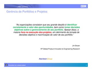 IBM Software


Gerência de Portfólios e Projetos



          “As organizações constatam que seu grande desafio é identificar
        corretamente o valor das oportunidades, bem como tomar decisões
         objetivas sobre o gerenciamento de seu portfólio. Apesar disso, a
        maioria foca na execução dos projetos, em detrimento da tomada de
              decisões objetiva e maximização do valor de seu portfólio.”




                                                                             Jim Brown
                                    VP Global Product Innovation & Engineering Research




                                   AberdeenGroup


 Innovation for a smarter planet                                                          3
 