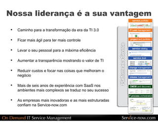 Nossa liderança é a sua vantagem 
•  Caminho para a transformação da era da TI 3.0 

•  Ficar mais ágil para ter mais controle 

•  Levar o seu pessoal para a máxima eficiência 

•  Aumentar a transparência mostrando o valor de TI 

•  Reduzir custos e focar nas coisas que melhoram o 
    negócio 

•  Mais de seis anos de experiência com SaaS nos 
    ambientes mais complexos se traduz no seu sucesso 

•  As empresas mais inovadoras e as mais estruturadas 
    confiam na Service­now.com
 