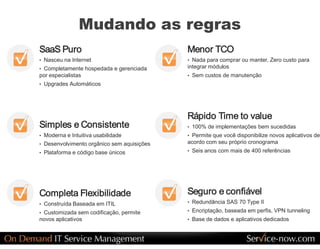 Mudando as regras 
SaaS Puro                                     Menor TCO 
•  Nasceu na Internet                         •  Nada para comprar ou manter, Zero custo para 
•  Completamente hospedada e gerenciada       integrar módulos 
por especialistas                             •  Sem custos de manutenção 
•  Upgrades Automáticos 




                                              Rápido Time to value 
Simples e Consistente                         •  100% de implementações bem sucedidas 
•  Moderna e Intuitiva usabilidade            •  Permite que você disponibilize novos aplicativos de 
•  Desenvolvimento orgânico sem aquisições    acordo com seu próprio cronograma 
•  Plataforma e código base únicos            •  Seis anos com mais de 400 referências 




Completa Flexibilidade                        Seguro e confiável 
•  Construída Baseada em ITIL                 •  Redundância SAS 70 Type II 

•  Customizada sem codificação, permite       •  Encriptação, baseada em perfis, VPN tunneling 
novos aplicativos                             •  Base de dados e aplicativos dedicados
 
