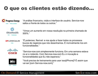 O que os clientes estão dizendo... 

                             “A análise financeira, visão e interface de usuário. Service­now 
Video  /  Media  coverage    saltou a frente de todos os outros.” 


                             “Vimos um aumento em nossa resolução na primeira chamada de 
    PDF  /  Presentation 
                             500%.” 


                             “É poderoso, flexível  e nos ajuda a fazer todos os processos 
           Video 
                             loucos de negócios que nós desenhamos. É incrivelmente rico em 
                             funcionalidades.” 

                             “Service­now.com simplesmente funciona. Em uma semana estava 
                             no ar e rodando. Com Service­now.com Eu vi inovação e 
                             funcionalidades que Eu não esperava.” 
                             “Você precisa de treinamento para usar isso[iPhone]? É assim que 
                             vai ser [com Service­now.com].” 
       PDF  /  Webinar
 