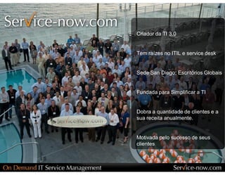Criador da TI 3.0 


Tem raízes no ITIL e service desk 


Sede San Diego; Escritórios Globais 


Fundada para Simplificar a TI 


Dobra a quantidade de clientes e a 
sua receita anualmente. 


Motivada pelo sucesso de seus 
clientes
 