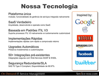 Nossa Tecnologia 
Plataforma única                                                         Inspired by:
modular, funcionalidade de gerência de serviços integrada nativamente 

SaaS Verdadeiro 
Arquitetada, desenvolvida e operada como SaaS 

Baseada em Padrões ITIL V3 
Suporta processos ITIL V3 nativamente e é extremamente customizável 

Implementações Rápidas 
Implementações rápidas com rápido e comprovado retorno 

Upgrades Automáticos 
Preserva investimentos e customizações 

50+ Integrações pré­existentes 
Integrações seguras com Web Services SOAP & WSDL 

Segurança Redundante/SLA 
SAS 70 Type II Compliant, Disponibilidade de 99.97% 
 