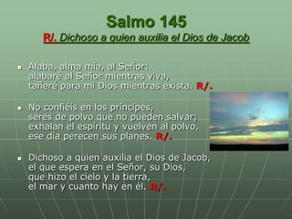 Salmo 145
       R/. Dichoso a quien auxilia el Dios de Jacob

   Alaba, alma mía, al Señor:
    alabaré al Señor mientras viva,
    tañeré para mi Dios mientras exista. R/.

   No confiéis en los príncipes,
    seres de polvo que no pueden salvar;
    exhalan el espíritu y vuelven al polvo,
    ese día perecen sus planes. R/.

   Dichoso a quien auxilia el Dios de Jacob,
    el que espera en el Señor, su Dios,
    que hizo el cielo y la tierra,
    el mar y cuanto hay en él. R/.
 