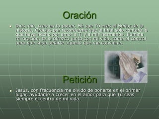 Oración
   Dios mío, creo en tu poder. Sé que Tú eres el Señor de la
    historia. Gracias por recordarme que al final sólo contará lo
    que haya hecho por amor a Ti y a mis hermanos. Ilumina
    mi oración, te la ofrezco junto con mi vida, toma el control
    para que sepa pedirte aquello que me conviene.




                         Petición
   Jesús, con frecuencia me olvido de ponerte en el primer
    lugar, ayúdame a crecer en el amor para que Tú seas
    siempre el centro de mi vida.
 