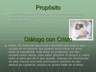 Propósito
   Hacer diariamente un examen de conciencia para pedir
    perdón por las injusticias cometidas, y la gracia de no
    volver a caer.




               Diálogo con Cristo
   Padre, Tú nunca te equivocas y permites que todo lo que
    suceda en mi entorno sea ocasión para crecer en amor.
    Nada es casualidad, todo tiene un propósito, por ello
    necesito estar alerta, para saber discernir el porqué y, sobre
    todo, el para qué de lo que sucede. Gracias por recordarme
    en esta oración que debo permanecer siempre en esa
    actitud de vigilancia, porque no quiero fallar en el amor.
 