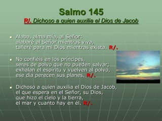 Salmo 145
       R/. Dichoso a quien auxilia el Dios de Jacob

   Alaba, alma mía, al Señor:
    alabaré al Señor mientras viva,
    tañeré para mi Dios mientras exista. R/.

   No confiéis en los príncipes,
    seres de polvo que no pueden salvar;
    exhalan el espíritu y vuelven al polvo,
    ese día perecen sus planes. R/.

   Dichoso a quien auxilia el Dios de Jacob,
    el que espera en el Señor, su Dios,
    que hizo el cielo y la tierra,
    el mar y cuanto hay en él. R/.
 