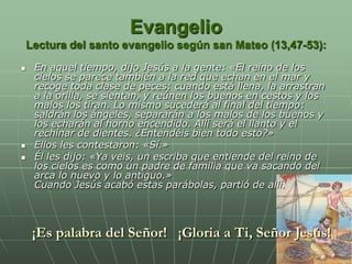 Evangelio
    Lectura del santo evangelio según san Mateo (13,47-53):
    En aquel tiempo, dijo Jesús a la gente: «El reino de los
     cielos se parece también a la red que echan en el mar y
     recoge toda clase de peces: cuando está llena, la arrastran
     a la orilla, se sientan, y reúnen los buenos en cestos y los
     malos los tiran. Lo mismo sucederá al final del tiempo:
     saldrán los ángeles, separarán a los malos de los buenos y
     los echarán al horno encendido. Allí será el llanto y el
     rechinar de dientes. ¿Entendéis bien todo esto?»
    Ellos les contestaron: «Sí.»
    Él les dijo: «Ya veis, un escriba que entiende del reino de
     los cielos es como un padre de familia que va sacando del
     arca lo nuevo y lo antiguo.»
     Cuando Jesús acabó estas parábolas, partió de allí.



     ¡Es palabra del Señor! ¡Gloria a Ti, Señor Jesús!
 