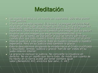 Meditación
   Un mundo sin Dios es un mundo sin esperanza. Sólo Dios puede
    crear justicia.
   Y la fe nos da esta certeza: Él lo hace. La imagen del Juicio final
    no es en primer lugar una imagen terrorífica, sino una imagen de
    esperanza; quizás la imagen decisiva para nosotros de la
    esperanza. ¿Pero no es quizás también una imagen que da pavor?
   Yo diría: es una imagen que exige la responsabilidad. Una
    imagen, por lo tanto, de ese pavor al que se refiere san Hilario
    cuando dice que todo nuestro miedo está relacionado con el amor.
   Dios es justicia y crea justicia. Éste es nuestro consuelo y nuestra
    esperanza. Pero en su justicia está también la gracia.
   Esto lo descubrimos dirigiendo la mirada hacia el Cristo crucificado
    y resucitado. Ambas -justicia y gracia- han de ser vistas en su
    justa relación interior.
   La gracia no excluye la justicia. No convierte la injusticia en
    derecho. No es un cepillo que borra todo, de modo que cuanto se
    ha hecho en la tierra acabe por tener siempre igual
    valor.(Benedicto XVI, encíclica Spe salvi, n. 44.)
 