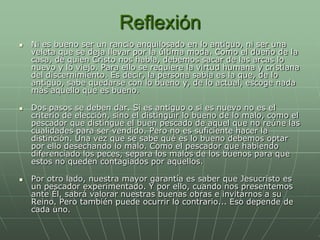 Reflexión
   Ni es bueno ser un rancio anquilosado en lo antiguo, ni ser una
    veleta que se deja llevar por la última moda. Como el dueño de la
    casa, de quien Cristo nos habla, debemos sacar de las arcas lo
    nuevo y lo viejo. Para ello se requiere la virtud humana y cristiana
    del discernimiento. Es decir, la persona sabia es la que, de lo
    antiguo, sabe quedarse con lo bueno y, de lo actual, escoge nada
    más aquello que es bueno.

   Dos pasos se deben dar. Si es antiguo o si es nuevo no es el
    criterio de elección, sino el distinguir lo bueno de lo malo, como el
    pescador que distingue el buen pescado de aquel que no reúne las
    cualidades para ser vendido. Pero no es suficiente hacer la
    distinción. Una vez que se sabe qué es lo bueno debemos optar
    por ello desechando lo malo. Como el pescador que habiendo
    diferenciado los peces, separa los malos de los buenos para que
    estos no queden contagiados por aquellos.

   Por otro lado, nuestra mayor garantía es saber que Jesucristo es
    un pescador experimentado. Y por ello, cuando nos presentemos
    ante Él, sabrá valorar nuestras buenas obras e invitarnos a su
    Reino. Pero también puede ocurrir lo contrario... Eso depende de
    cada uno.
 