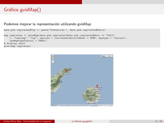 Gr´aﬁco gvisMap()
Podemos mejorar la representaci´on utilizando gvisMap:
data.pob.capitales$Tip <- paste("Poblacion:", data.pob.capitales$Valor)
map.capitales <- gvisMap(data.pob.capitales[data.pob.capitales$Anio == "2012",
], "LatLong", "Tip", options = list( enableScrollWheel = TRUE , mapType = "terrain",
useMapTypeControl = TRUE ))
# Display chart
plot(map.capitales)
Carlos P´erez Glez. (Universidad de La Laguna) La librer´ıa googleVis 6 / 19
 