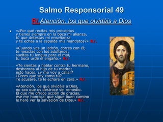 Salmo Responsorial 49
            R/.Atención, los que olvidáis a Dios
   «¿Por qué recitas mis preceptos
    y tienes siempre en la boca mi alianza,
    tú que detestas mi enseñanza
    y te echas a la espalda mis mandatos?» R/.
    «Cuando ves un ladrón, corres con él;
    te mezclas con los adúlteros;
    sueltas tu lengua para el mal,
    tu boca urde el engaño.» R/.
    «Te sientas a hablar contra tu hermano,
    deshonras al hijo de tu madre;
    esto haces, ¿y me voy a callar?
    ¿Crees que soy como tú?
    Te acusaré, te lo echaré en cara.» R/.
    «Atención, los que olvidáis a Dios,
    no sea que os destroce sin remedio.
    El que me ofrece acción de gracias,
    ése me honra;al que sigue buen camino
    le haré ver la salvación de Dios.» R/.
 