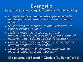 Evangelio
Lectura del santo evangelio según san Mateo (8,18-22):

   En aquel tiempo, viendo Jesús que lo rodeaba
    mucha gente, dio orden de atravesar a la otra
    orilla.
   Se le acercó un escriba y le dijo: «Maestro, te
    seguiré adonde vayas.»
   Jesús le respondió: «Las zorras tienen
    madrigueras y los pájaros nidos, pero el Hijo del
    hombre no tiene dónde reclinar la cabeza.»
   Otro, que era discípulo, le dijo: «Señor, déjame ir
    primero a enterrar a mi padre.»
   Jesús le replicó: «Tú, sígueme. Deja que los
    muertos entierren a sus muertos.»

    ¡Es palabra del Señor! ¡Gloria a Ti, Señor Jesús!
 
