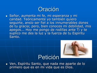 Oración
   Señor, aumenta mi fe, mi esperanza y mi
    caridad. Teóricamente yo también quiero
    seguirte, ansío ser fiel a los innumerables dones
    de tu gracia; pero, bien conoces mi debilidad, mis
    apegos... Hoy me pongo de rodillas ante Ti y te
    suplico me des la luz y la fuerza de tu Espíritu
    Santo.




                     Petición
   Ven, Espíritu Santo, que nada me aparte de lo
    primero que es en mi vida que es Dios.
 