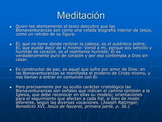 Meditación
   Quien lee atentamente el texto descubre que las
    Bienaventuranzas son como una velada biografía interior de Jesús,
    como un retrato de su figura.

   Él, que no tiene donde reclinar la cabeza, es el auténtico pobre;
    El, que puede decir de sí mismo: Venid a mí, porque soy sencillo y
    humilde de corazón, es el realmente humilde; Él es
    verdaderamente puro de corazón y por eso contempla a Dios sin
    cesar.

   Es constructor de paz, es aquel que sufre por amor de Dios: en
    las Bienaventuranzas se manifiesta el misterio de Cristo mismo, y
    nos llaman a entrar en comunión con Él.

   Pero precisamente por su oculto carácter cristológico las
    Bienaventuranzas son señales que indican el camino también a la
    Iglesia, que debe reconocer en ellas su modelo; orientaciones
    para el seguimiento que afectan a cada fiel, si bien de modo
    diferente, según las diversas vocaciones. (Joseph Ratzinger,
    Benedicto XVI, Jesús de Nazaret, primera parte, p. 36.)
 