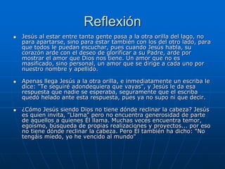 Reflexión
   Jesús al estar entre tanta gente pasa a la otra orilla del lago, no
    para apartarse, sino para estar también con los del otro lado, para
    que todos le puedan escuchar, pues cuando Jesús habla, su
    corazón arde con el deseo de glorificar a su Padre, arde por
    mostrar el amor que Dios nos tiene. Un amor que no es
    masificado, sino personal, un amor que se dirige a cada uno por
    nuestro nombre y apellido.

   Apenas llega Jesús a la otra orilla, e inmediatamente un escriba le
    dice: "Te seguiré adondequiera que vayas", y Jesús le da esa
    respuesta que nadie se esperaba, seguramente que el escriba
    quedó helado ante esta respuesta, pues ya no supo ni que decir.

   ¿Cómo Jesús siendo Dios no tiene dónde reclinar la cabeza? Jesús
    es quien invita, "Llama" pero no encuentra generosidad de parte
    de aquellos a quienes Él llama. Muchas veces encuentra temor,
    egoísmo, búsqueda de propias realizaciones y proyectos... por eso
    no tiene dónde reclinar la cabeza. Pero Él también ha dicho: "No
    tengáis miedo, yo he vencido al mundo"
 