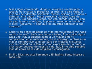   Jesús sigue caminando, dirige su mirada a un discípulo, y
    todavía no le lanza la pregunta, es más ni le dice nada, el
    discípulo se adelanta diciéndole "Señor, déjame ir primero a
    enterrar a mi padre", hasta parecería un poco fuera de
    contexto. Sin embargo Jesús, con esa mirada serena, llena
    de paz, le mira a los ojos, le pone su mano en el hombro y
    le dice: "Sígueme, y deja que los muertos entierren a sus
    muertos".

   Señor si tu tienes palabras de vida eterna ¿Porqué me hago
    sordo a tu voz?. Jesús nos llama a todos, Él nos pide algo a
    cada uno. Hay a quienes llama a un mayor amor y
    comprensión en el matrimonio, en el noviazgo, a otros a un
    mayor compromiso concreto para ser mejores cristianos,
    vivir la caridad en la familia como expresión de Su amor, o
    una mayor entrega de nuestra vida, quizá me pide seguirle
    más de cerca en la vida religiosa o consagrada.

   En fin, Dios nos esta llamando y Él Espíritu Santo inspira a
    cada uno.
 