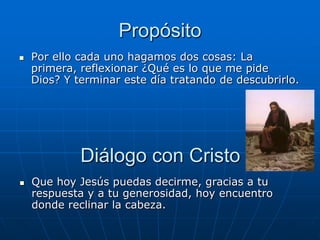 Propósito
   Por ello cada uno hagamos dos cosas: La
    primera, reflexionar ¿Qué es lo que me pide
    Dios? Y terminar este día tratando de descubrirlo.




             Diálogo con Cristo
   Que hoy Jesús puedas decirme, gracias a tu
    respuesta y a tu generosidad, hoy encuentro
    donde reclinar la cabeza.
 