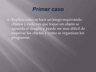  Explica como se hace un juego esquivando
objetos y cada ves que toque un objeto se
agranda el dragón y puede ser mas difícil de
esquivar los objetos y como se organizan los
programas.
 