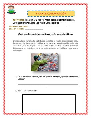 ACTIVIDAD: LEEMOS UN TEXTO PARA REFLEXIONAR SOBRE EL
USO RESPONSABLE DE LOS RESIDUOS SOLIDOS
NOMBRES Y APELLIDOS: ………………………………………………………………………
GRADO Y SECCIÒN: ……………………………….
Qué son los residuos sólidos y cómo se clasifican
Un material que ya ha hecho su trabajo o cumplido su misión, se desecha en forma
de residuo. Por lo tanto, un residuo se convierte en algo inservible y sin valor
económico para la mayoría de la gente. Estos residuos pueden eliminarse,
destinándose a vertederos o a su enterramiento, o reciclarse para usarse
nuevamente.
1. De la definición anterior, con tus propias palabras ¿Qué son los residuos
sólidos?
_________________________________________________________________________________
_________________________________________________________________________________
_______________________________________
2. Dibuja un residuo solido
FICHA DE COMUNICACIÓN
 