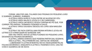 FORAM, UMA POR UMA, PULANDO DAS PÁGINAS DO PEQUENO LIVRO
E SUMINDO, SUMINDO, SUMINDO.
A LETRA A VIROU AVIÃO E FUGIU ENTRE AS NUVENS DO CÉU.
A LETRA B VIROU BALÃO E LEVOU O C DE CARROSSEL.
A LETRA D VIROU UM DEDO E PEGOU CARONA NO PÉ QUE, POR
CORRER TÃO RÁPIDO, TERMINOU FEDENDO A CHULÉ.
A LETRA E VIROU ESCADA E DESCEU DO LIVRO SEM NINGUÉM
PERCEBER.
A LETRA F DE FACA CORTOU UMA PÁGINA INTEIRA E LEVOU AS
LETRAS G E H PARA QUEM AS QUISESSE VER.
ERA TÃO TRISTE VER AS LETRAS FUGINDO DO PEQUENO LIVRO,
DEIXANDO AS PÁGINAS EM BRANCO.
A LETRA J JAMAIS SONHOU QUE PODERIA PARTIR DALI SOZINHA.
MAS A LETRA L, PELA PRIMEIRA VEZ, GRITOU DE VERDADE:
—LIBERDADE!!! A LETRA M MONTOU NO N E NAVEGARAM PELAS
FOLHAS EM BRANCO, ENQUANTO A LETRA O, FEDENDO A OVO, CAIU NO
CHÃO E QUEBROU-SE DE NOVO.
 