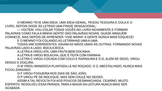 O MENINO TEVE UMA IDEIA, UMA IDEIA GENIAL. PEGOU TESOURA E COLA E O
LIVRO, DEPOIS DISSE ÀS LETRAS UMA FRASE SENSACIONAL:
— VOLTEM, VOU COLAR TODAS VOCÊS NO LIVRO NOVAMENTE E FORMAR
PALAVRAS COMO FALA A MINHA GENTE! SÃO PALAVRAS NOVAS. QUASE NINGUÉM
CONHECE, MAS DEPOIS DE APRENDER “VIXE MARIA” A GENTE NUNCA MAIS ESQUECE!
E O MENINO FOI COLANDO AS LETRINHAS UMA A UMA.
TODAS IAM SORRIDENTES. DAVAM AS MÃOS UMAS ÀS OUTRAS, FORMANDO NOVAS
PALAVRAS LADO A LADO, BOCA A BOCA.
A LETRA A VIROU ATA, UMA FRUTA BEM DOCINHA.
A LETRA B VIROU BOLACHA, QUE É FEITA COM FARINHA.
A LETRA C VIROU COCADA COM COCO E RAPADURA E O D, ALÉM DE DEDO, VIROU
DENGO E DOÇURA.
O M VIROU MANDIOCA PLANTADA LÁ NO ROÇADO, O Z, ABESTALHADO, NUNCA MAIS
FICOU ZANGADO.
O F VIROU FOGUEIRA NOS DIAS DE SÃO JOÃO.
O P VIROU PÉ DE MOLEQUE, MAS SEM CHULÉ NO DEDÃO.
ASSIM A TAL REVOLTA FOI AOS POUCOS DESMANCHADA. CEARINO, MUITO
ESPERTO, RESOLVEU ESSA PARADA, PARA A MAGIA DA LEITURA NUNCA MAIS SER
ACABADA.
 