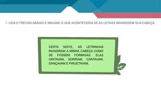 1. LEIA O TRECHO ABAIXO E IMAGINE O QUE ACONTECERIA SE AS LETRAS INVADISSEM SUA CABEÇA.
CERTA NOITE, AS LETRINHAS
INVADIRAM A MINHA CABEÇA COMO
SE FOSSEM FORMIGAS. ELAS
GRITAVAM, SORRIAM, CANTAVAM,
DANÇAVAM E PIRUETAVAM.
 
