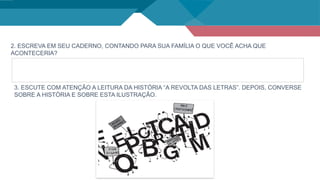 2. ESCREVA EM SEU CADERNO, CONTANDO PARA SUA FAMÍLIA O QUE VOCÊ ACHA QUE
ACONTECERIA?
3. ESCUTE COM ATENÇÃO A LEITURA DA HISTÓRIA “A REVOLTA DAS LETRAS”. DEPOIS, CONVERSE
SOBRE A HISTÓRIA E SOBRE ESTA ILUSTRAÇÃO.
 
