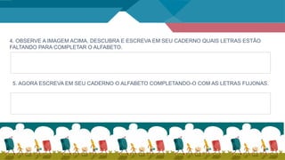 4. OBSERVE A IMAGEM ACIMA, DESCUBRA E ESCREVA EM SEU CADERNO QUAIS LETRAS ESTÃO
FALTANDO PARA COMPLETAR O ALFABETO.
5. AGORA ESCREVA EM SEU CADERNO O ALFABETO COMPLETANDO-O COM AS LETRAS FUJONAS.
 