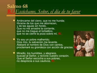 Salmo 68
R/.Escúchame, Señor, el día de tu favor
    Arráncame del cieno, que no me hunda;
     líbrame de los que me aborrecen,
     y de las aguas sin fondo.
     Que no me arrastre la corriente,
     que no me trague el torbellino,
     que no se cierre la poza sobre mí. R/.

    Yo soy un pobre malherido;
     Dios mío, tu salvación me levante.
     Alabaré el nombre de Dios con cantos,
     proclamaré su grandeza con acción de gracias. R/.

    Miradlo, los humildes, y alegraos,
     buscad al Señor, y revivirá vuestro corazón.
     Que el Señor escucha a sus pobres,
     no desprecia a sus cautivos. R/.
 