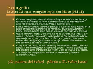 Evangelio
Lectura del santo evangelio según san Mateo (14,1-12):

    En aquel tiempo oyó el virrey Herodes lo que se contaba de Jesús, y
       dijo a sus ayudantes: «Ese es Juan Bautista que ha resucitado de
       entre los muertos, y por eso los Poderes actúan en él.»
      Es que Herodes había mandado prender a Juan y lo había metido en la
       cárcel encadenado por motivo de Herodías, mujer de su hermano
       Felipe, porque Juan le decía que no le estaba permitido vivir con ella.
      Quería mandarlo matar, pero tuvo miedo de la gente, que lo tenía por
       profeta. El día del cumpleaños de Herodes, la hija de Herodías danzó
       delante de todos, y le gustó tanto a Herodes, que juró darle lo que
       pidiera. Ella, instigada por su madre, le dijo: «Dame ahora mismo en
       una bandeja la cabeza de Juan Bautista.»
      El rey lo sintió; pero, por el juramento y los invitados, ordenó que se la
       dieran; y mandó decapitar a Juan en la cárcel. Trajeron la cabeza en
       una bandeja, se la entregaron a la joven, y ella se la llevó a su madre.
      Sus discípulos recogieron el cadáver, lo enterraron y fueron a
       contárselo a Jesús.


¡Es palabra del Señor! ¡Gloria a Ti, Señor Jesús!
 