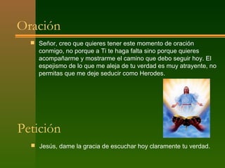 Oración
   Señor, creo que quieres tener este momento de oración
    conmigo, no porque a Ti te haga falta sino porque quieres
    acompañarme y mostrarme el camino que debo seguir hoy. El
    espejismo de lo que me aleja de tu verdad es muy atrayente, no
    permitas que me deje seducir como Herodes.




Petición
   Jesús, dame la gracia de escuchar hoy claramente tu verdad.
 