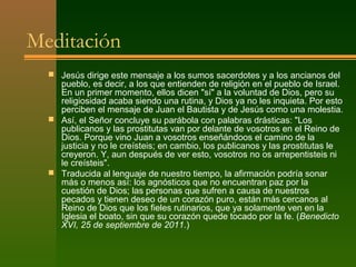 Meditación
   Jesús dirige este mensaje a los sumos sacerdotes y a los ancianos del
    pueblo, es decir, a los que entienden de religión en el pueblo de Israel.
    En un primer momento, ellos dicen "sí" a la voluntad de Dios, pero su
    religiosidad acaba siendo una rutina, y Dios ya no les inquieta. Por esto
    perciben el mensaje de Juan el Bautista y de Jesús como una molestia.
   Así, el Señor concluye su parábola con palabras drásticas: "Los
    publicanos y las prostitutas van por delante de vosotros en el Reino de
    Dios. Porque vino Juan a vosotros enseñándoos el camino de la
    justicia y no le creísteis; en cambio, los publicanos y las prostitutas le
    creyeron. Y, aun después de ver esto, vosotros no os arrepentisteis ni
    le creísteis".
   Traducida al lenguaje de nuestro tiempo, la afirmación podría sonar
    más o menos así: los agnósticos que no encuentran paz por la
    cuestión de Dios; las personas que sufren a causa de nuestros
    pecados y tienen deseo de un corazón puro, están más cercanos al
    Reino de Dios que los fieles rutinarios, que ya solamente ven en la
    Iglesia el boato, sin que su corazón quede tocado por la fe. (Benedicto
    XVI, 25 de septiembre de 2011.)
 