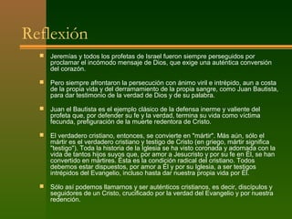 Reflexión
     Jeremías y todos los profetas de Israel fueron siempre perseguidos por
      proclamar el incómodo mensaje de Dios, que exige una auténtica conversión
      del corazón.

     Pero siempre afrontaron la persecución con ánimo viril e intrépido, aun a costa
      de la propia vida y del derramamiento de la propia sangre, como Juan Bautista,
      para dar testimonio de la verdad de Dios y de su palabra.

     Juan el Bautista es el ejemplo clásico de la defensa inerme y valiente del
      profeta que, por defender su fe y la verdad, termina su vida como víctima
      fecunda, prefiguración de la muerte redentora de Cristo.

     El verdadero cristiano, entonces, se convierte en "mártir". Más aún, sólo el
      mártir es el verdadero cristiano y testigo de Cristo (en griego, mártir significa
      "testigo"). Toda la historia de la Iglesia se ha visto coronada y adornada con la
      vida de tantos hijos suyos que, por amor a Jesucristo y por su fe en Él, se han
      convertido en mártires. Ésta es la condición radical del cristiano. Todos
      debemos estar dispuestos, por amor a Él y por su Iglesia, a ser testigos
      intrépidos del Evangelio, incluso hasta dar nuestra propia vida por Él.

     Sólo así podemos llamarnos y ser auténticos cristianos, es decir, discípulos y
      seguidores de un Cristo, crucificado por la verdad del Evangelio y por nuestra
      redención.
 