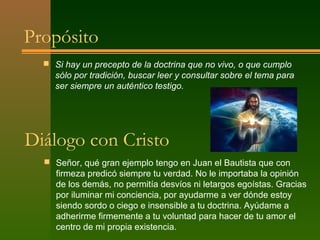 Propósito
   Si hay un precepto de la doctrina que no vivo, o que cumplo
    sólo por tradición, buscar leer y consultar sobre el tema para
    ser siempre un auténtico testigo.




Diálogo con Cristo
   Señor, qué gran ejemplo tengo en Juan el Bautista que con
     firmeza predicó siempre tu verdad. No le importaba la opinión
     de los demás, no permitía desvíos ni letargos egoístas. Gracias
     por iluminar mi conciencia, por ayudarme a ver dónde estoy
     siendo sordo o ciego e insensible a tu doctrina. Ayúdame a
     adherirme firmemente a tu voluntad para hacer de tu amor el
     centro de mi propia existencia.
 
