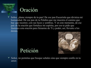 Oración
 Señor, ¡dame siempre de tu pan! De ese pan Eucaristía que diviniza mi
   humanidad. De ese pan de tu Palabra que me muestra el camino que
   hay que recorrer, con sus luces y sombras. Y en este momento, de ese
   pan de la oración que fortalece mi espíritu, por eso te pido que
   ilumines esta oración para llenarme de Ti y poder, así, llevarte a los
   demás.




            Petición
 Señor, no permitas que busque señales sino que siempre confíe en tu
   amor.
 